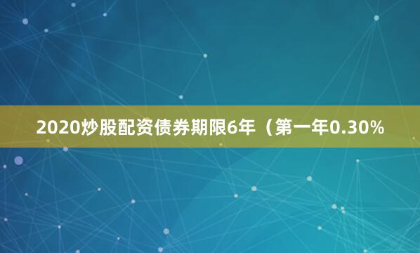 2020炒股配资债券期限6年（第一年0.30%