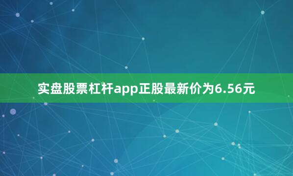 实盘股票杠杆app正股最新价为6.56元