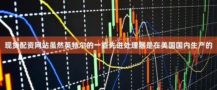 现货配资网站虽然英特尔的一些先进处理器是在美国国内生产的