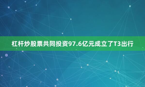 杠杆炒股票共同投资97.6亿元成立了T3出行