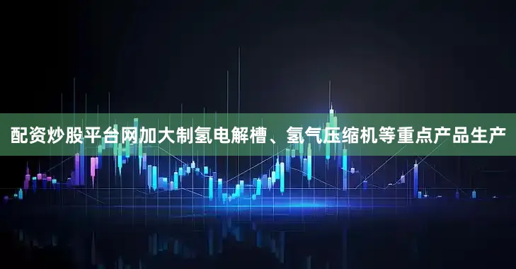 配资炒股平台网加大制氢电解槽、氢气压缩机等重点产品生产