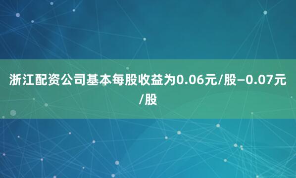 浙江配资公司基本每股收益为0.06元/股—0.07元/股