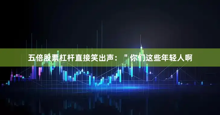 五倍股票杠杆直接笑出声：＂你们这些年轻人啊