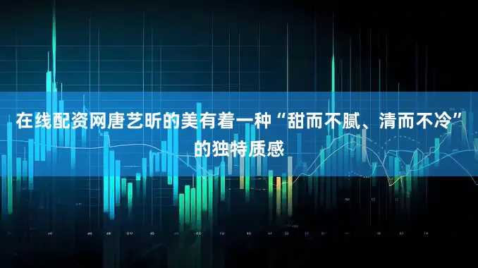 在线配资网唐艺昕的美有着一种“甜而不腻、清而不冷”的独特质感
