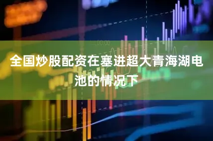 全国炒股配资在塞进超大青海湖电池的情况下