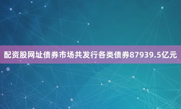配资股网址债券市场共发行各类债券87939.5亿元