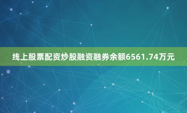 线上股票配资炒股融资融券余额6561.74万元