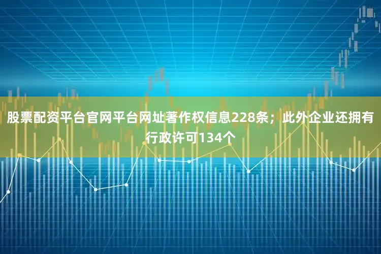 股票配资平台官网平台网址著作权信息228条；此外企业还拥有行政许可134个